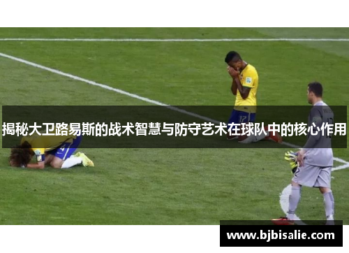 揭秘大卫路易斯的战术智慧与防守艺术在球队中的核心作用