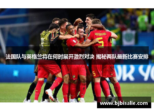 法国队与英格兰将在何时展开激烈对决 揭秘两队最新比赛安排